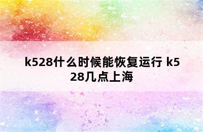 k528什么时候能恢复运行 k528几点上海